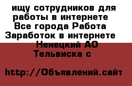 ищу сотрудников для работы в интернете - Все города Работа » Заработок в интернете   . Ненецкий АО,Тельвиска с.